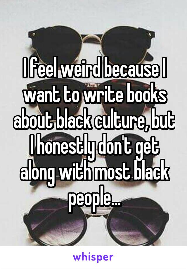 I feel weird because I want to write books about black culture, but I honestly don't get along with most black people...