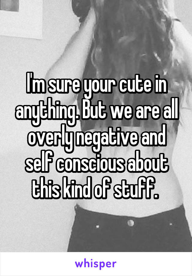 I'm sure your cute in anything. But we are all overly negative and self conscious about this kind of stuff. 