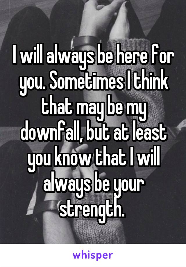 I will always be here for you. Sometimes I think that may be my downfall, but at least you know that I will always be your strength. 