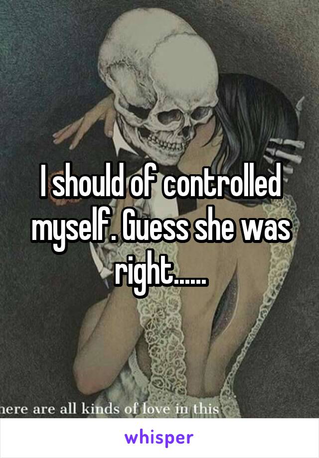 I should of controlled myself. Guess she was right......