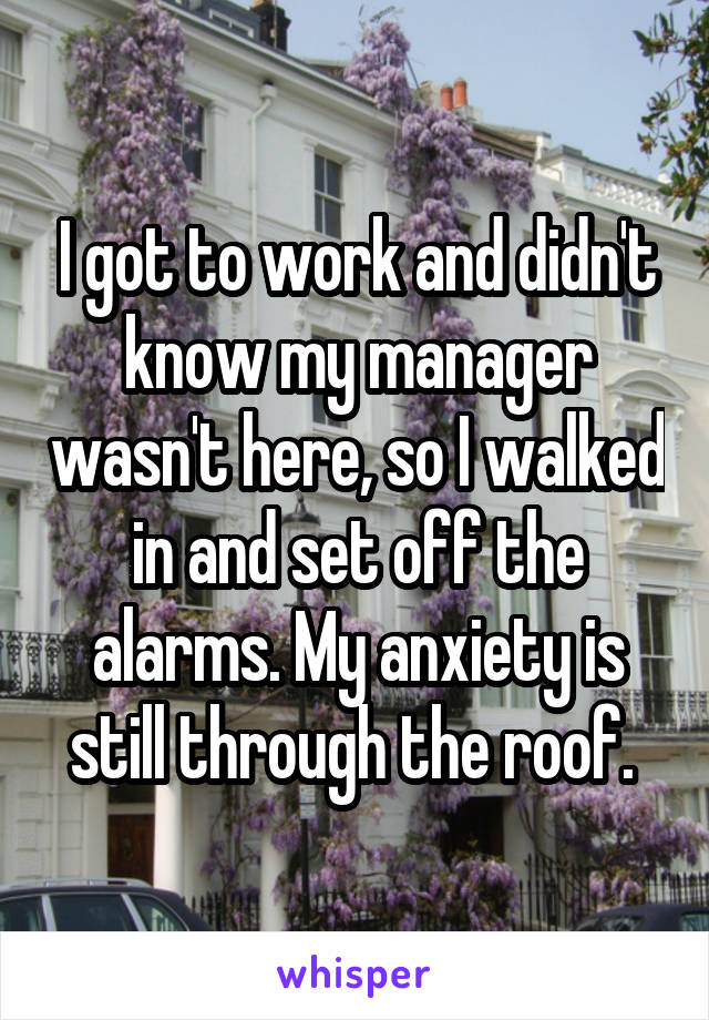 I got to work and didn't know my manager wasn't here, so I walked in and set off the alarms. My anxiety is still through the roof. 