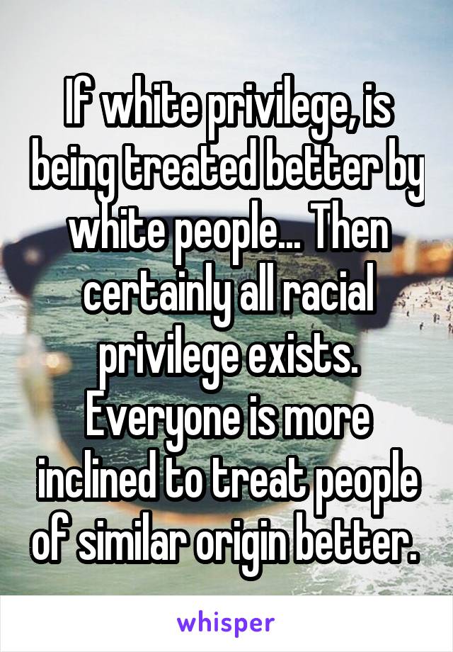 If white privilege, is being treated better by white people... Then certainly all racial privilege exists. Everyone is more inclined to treat people of similar origin better. 