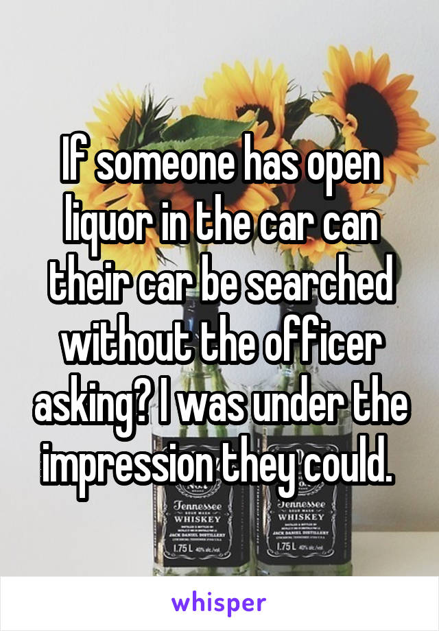 If someone has open liquor in the car can their car be searched without the officer asking? I was under the impression they could. 