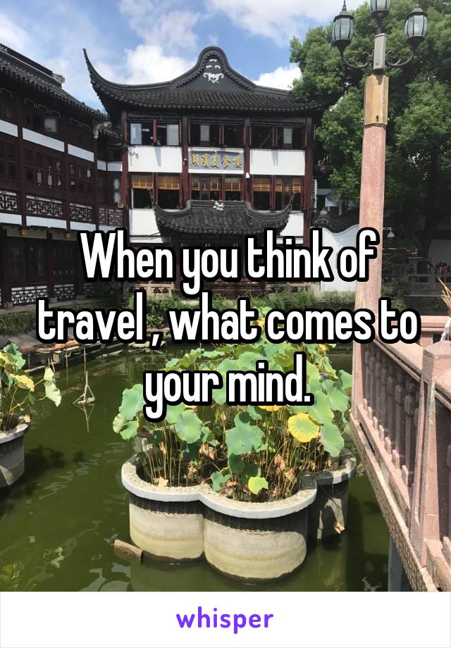 When you think of travel , what comes to your mind.