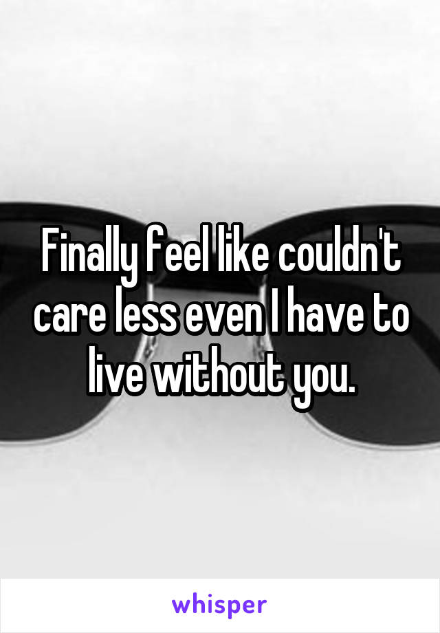 Finally feel like couldn't care less even I have to live without you.