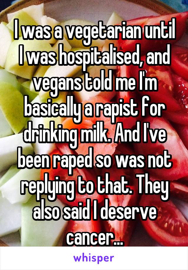 I was a vegetarian until I was hospitalised, and vegans told me I'm basically a rapist for drinking milk. And I've been raped so was not replying to that. They also said I deserve cancer...