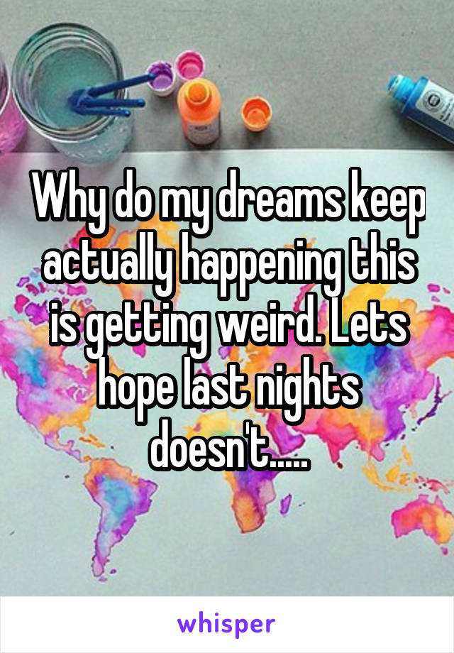 Why do my dreams keep actually happening this is getting weird. Lets hope last nights doesn't.....