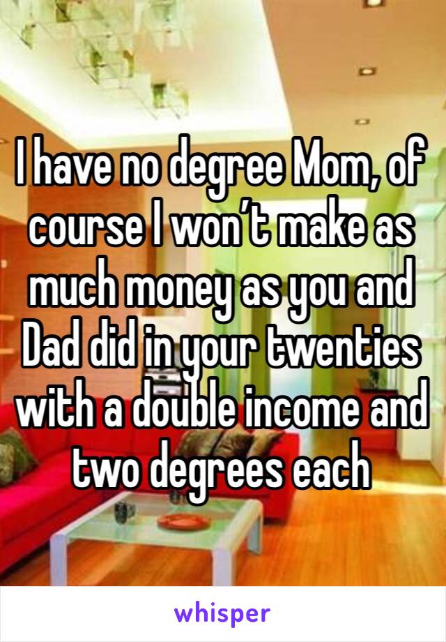 I have no degree Mom, of course I won’t make as much money as you and Dad did in your twenties with a double income and  two degrees each 