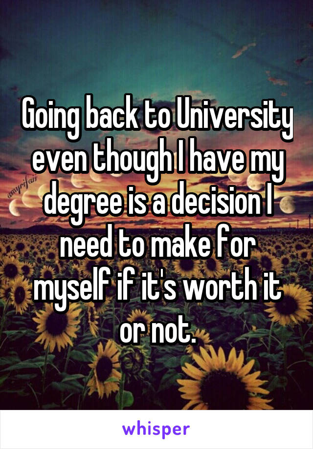 Going back to University even though I have my degree is a decision I need to make for myself if it's worth it or not.