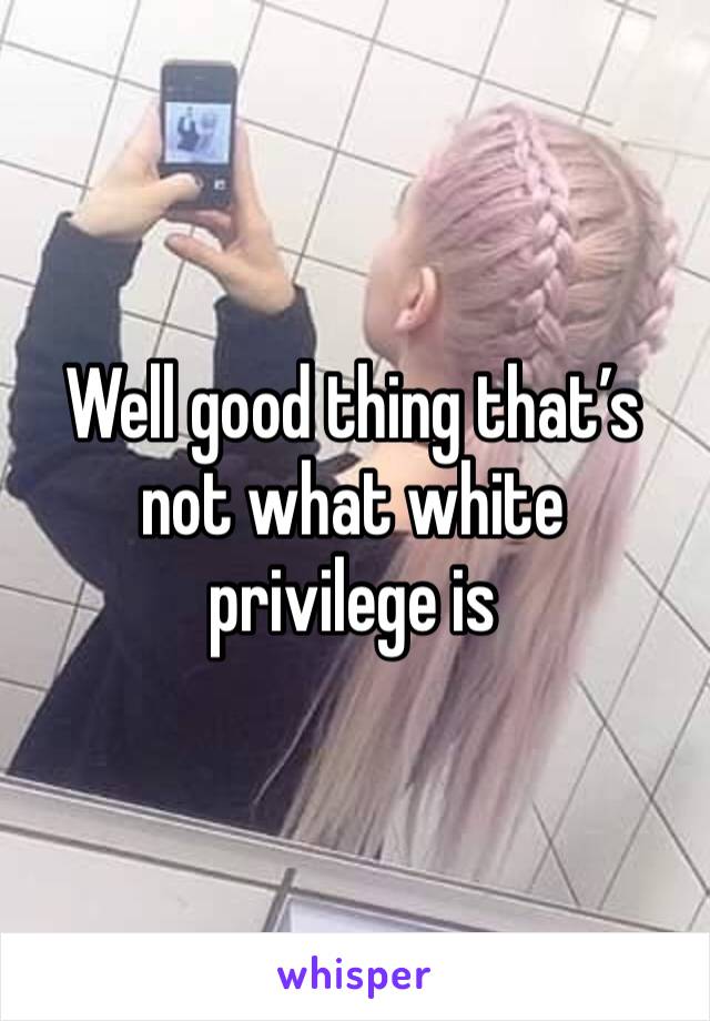 Well good thing that’s not what white privilege is 