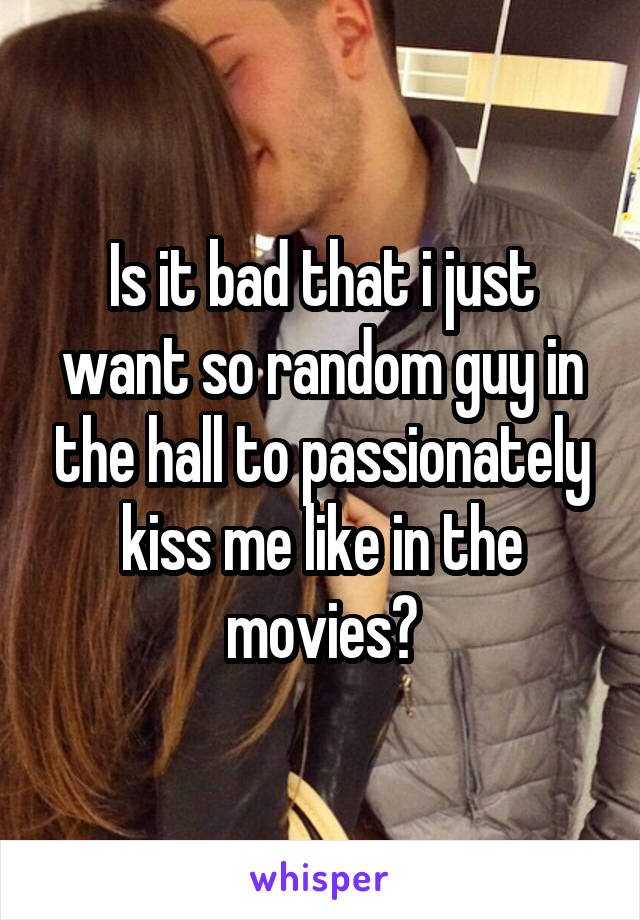 Is it bad that i just want so random guy in the hall to passionately kiss me like in the movies?