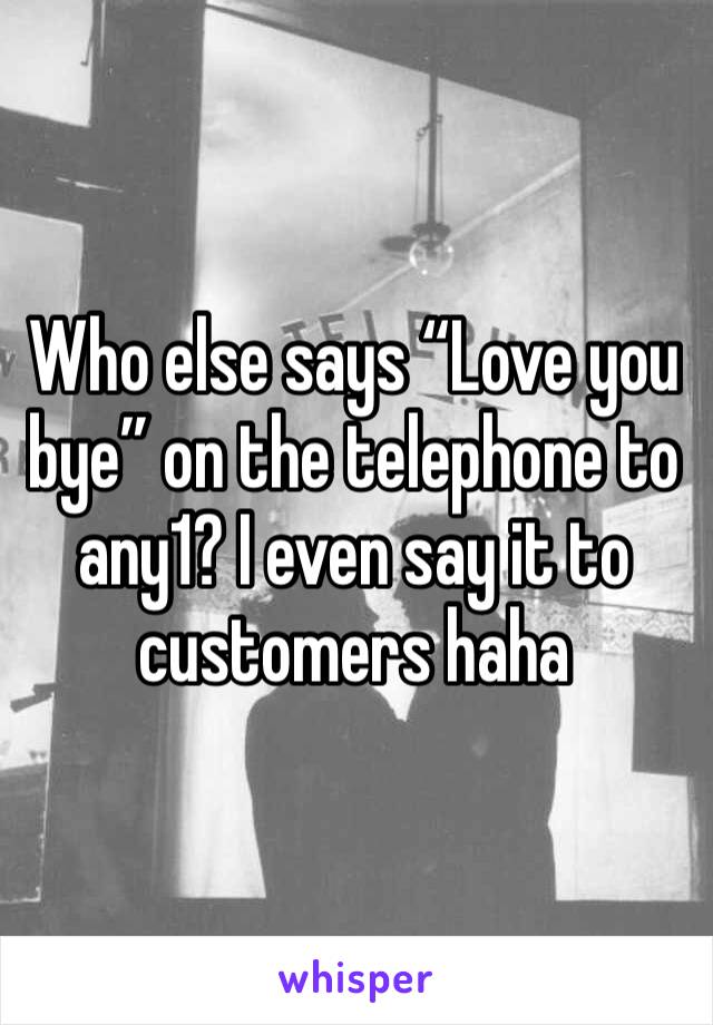 Who else says “Love you bye” on the telephone to any1? I even say it to customers haha