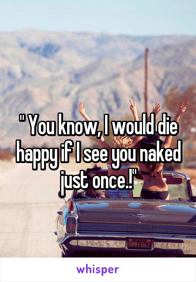 
" You know, I would die happy if I see you naked just once.!"