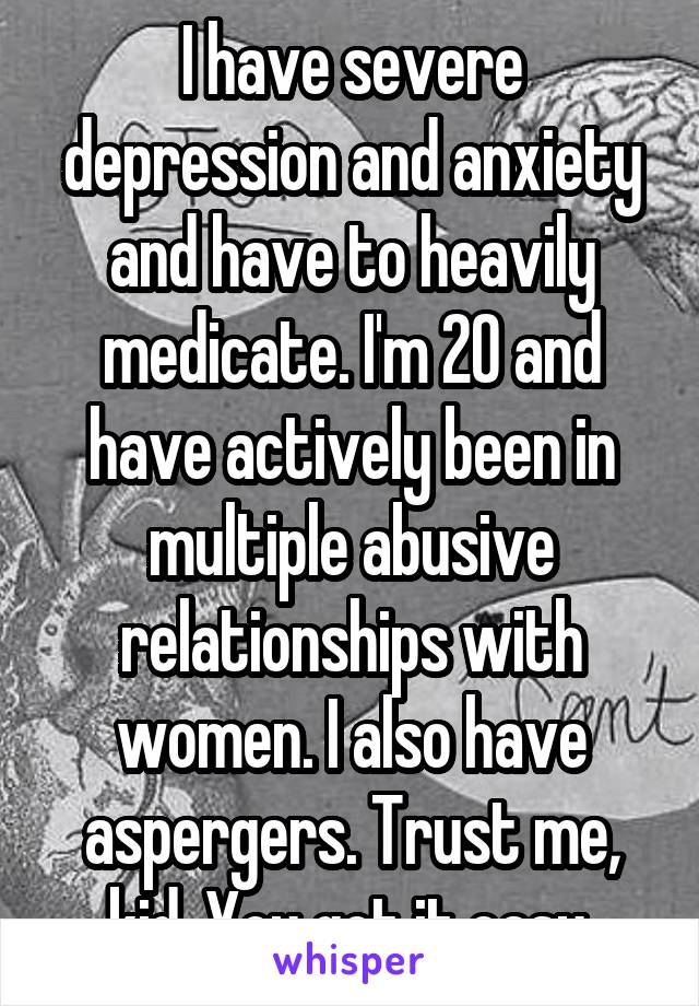 I have severe depression and anxiety and have to heavily medicate. I'm 20 and have actively been in multiple abusive relationships with women. I also have aspergers. Trust me, kid. You got it easy.