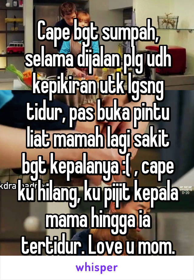 Cape bgt sumpah, selama dijalan plg udh kepikiran utk lgsng tidur, pas buka pintu liat mamah lagi sakit bgt kepalanya :( , cape ku hilang, ku pijit kepala mama hingga ia tertidur. Love u mom.