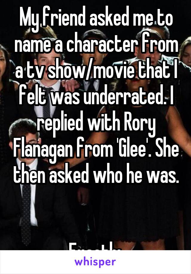 My friend asked me to name a character from a tv show/movie that I felt was underrated. I replied with Rory Flanagan from 'Glee'. She then asked who he was.


Exactly.