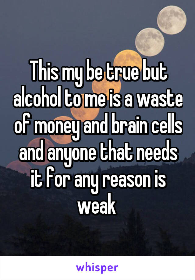 This my be true but alcohol to me is a waste of money and brain cells and anyone that needs it for any reason is weak 