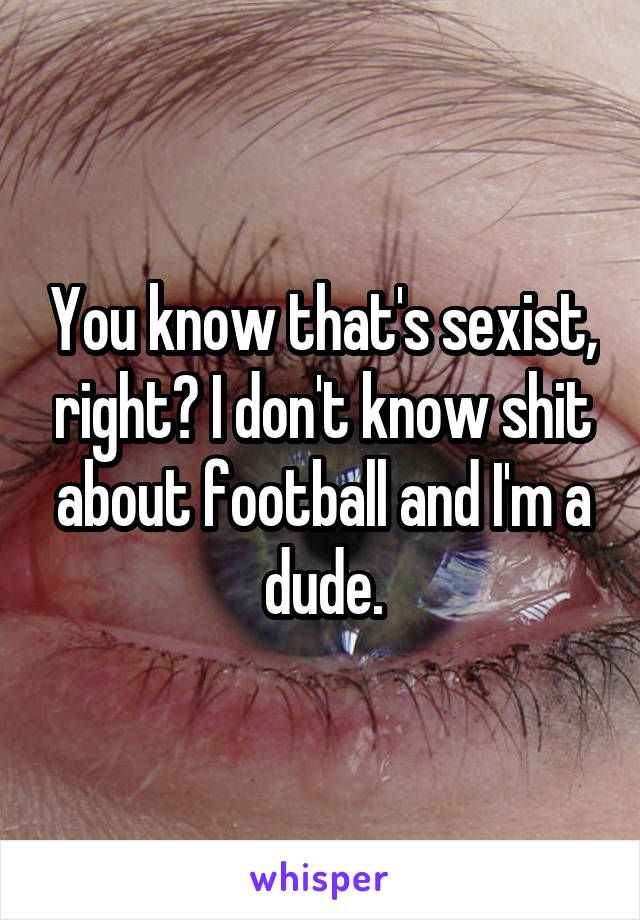 You know that's sexist, right? I don't know shit about football and I'm a dude.