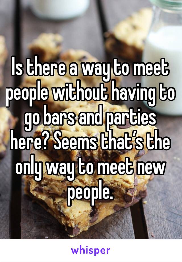 Is there a way to meet people without having to go bars and parties here? Seems that’s the only way to meet new people.