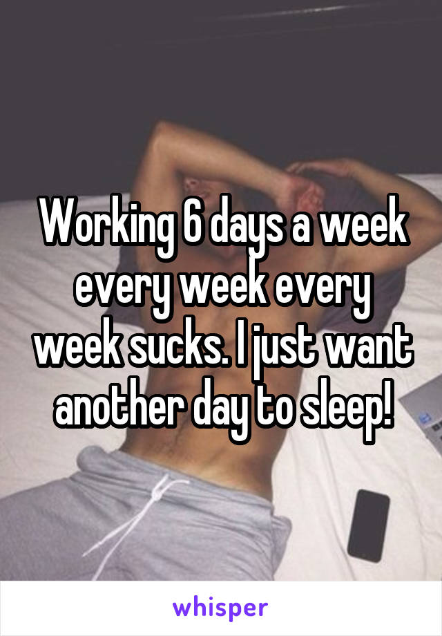 Working 6 days a week every week every week sucks. I just want another day to sleep!