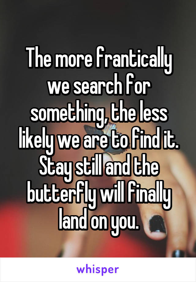 The more frantically we search for something, the less likely we are to find it. Stay still and the butterfly will finally land on you.