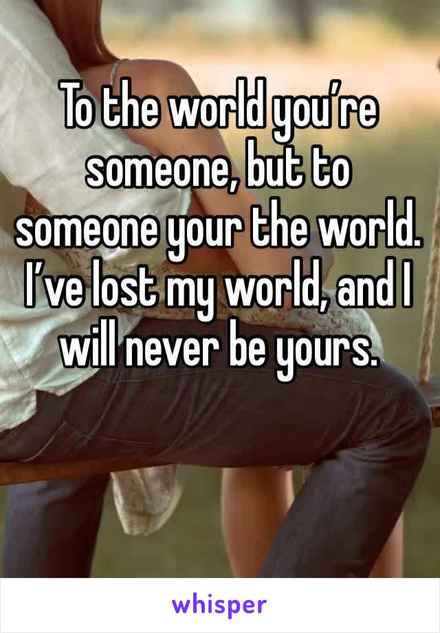 To the world you’re someone, but to someone your the world. I’ve lost my world, and I will never be yours.