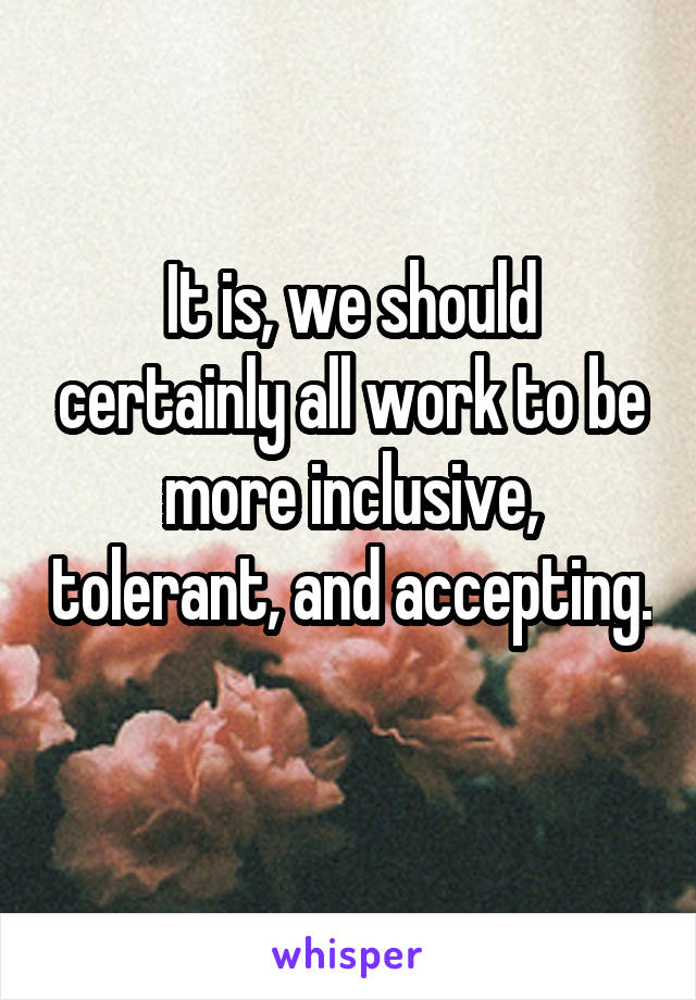 It is, we should certainly all work to be more inclusive, tolerant, and accepting. 