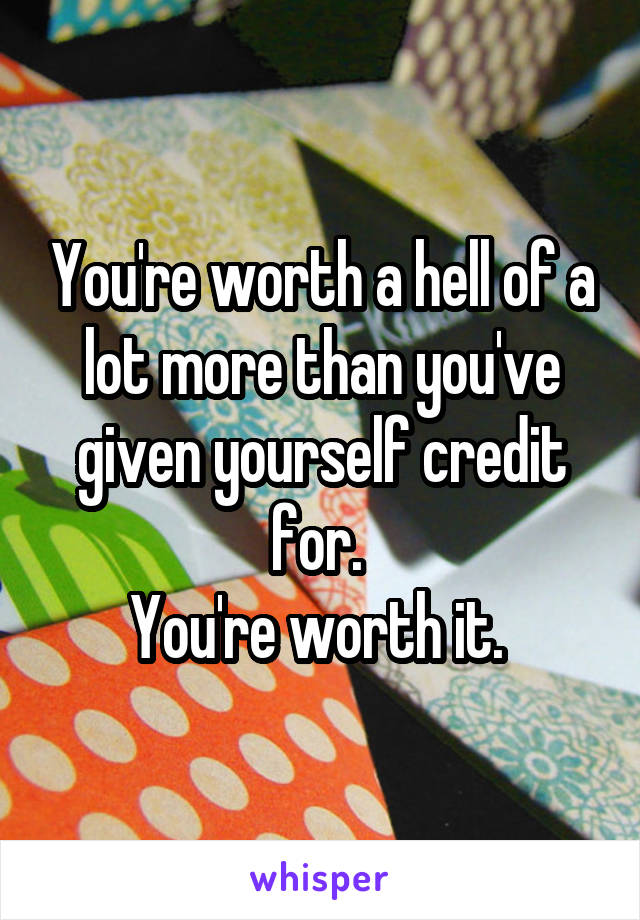 You're worth a hell of a lot more than you've given yourself credit for. 
You're worth it. 