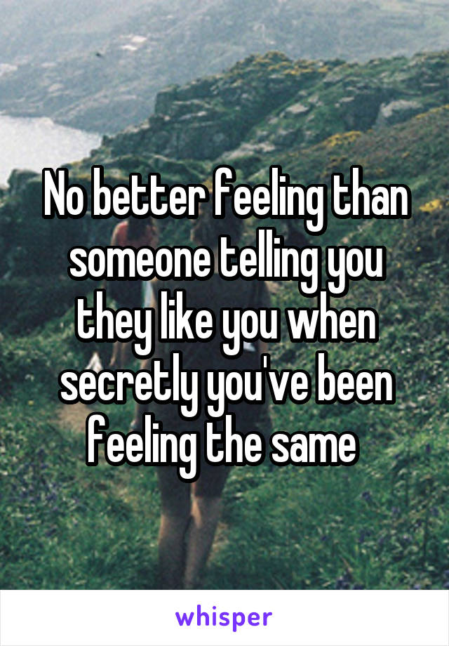 No better feeling than someone telling you they like you when secretly you've been feeling the same 