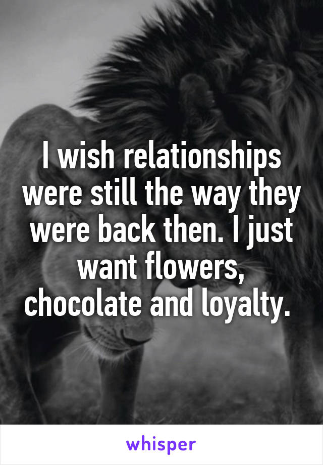 I wish relationships were still the way they were back then. I just want flowers, chocolate and loyalty. 