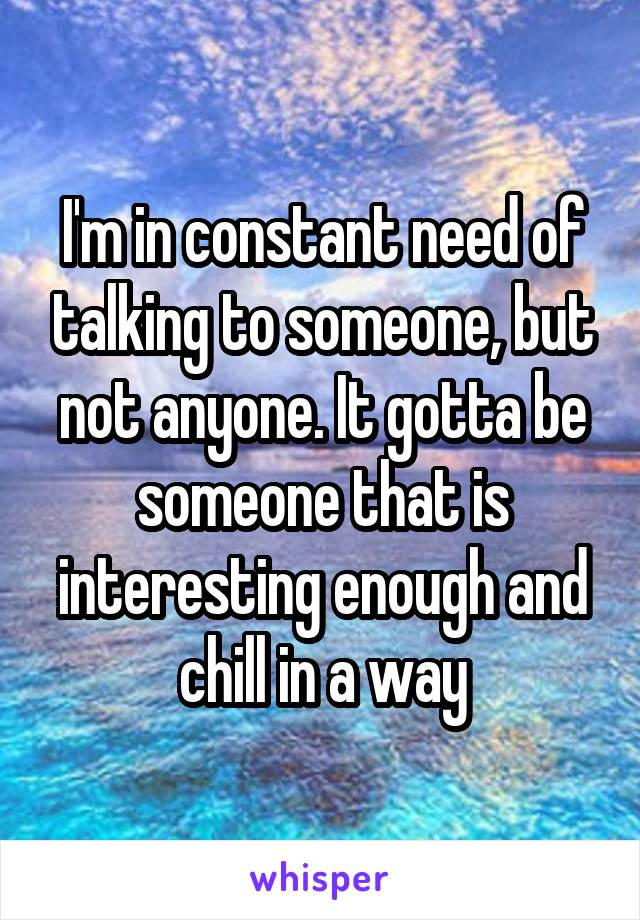 I'm in constant need of talking to someone, but not anyone. It gotta be someone that is interesting enough and chill in a way