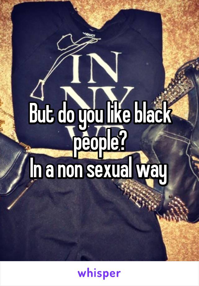 But do you like black people?
In a non sexual way 