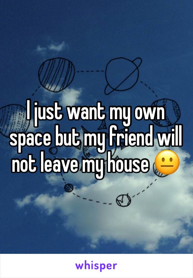 I just want my own space but my friend will not leave my house 😐