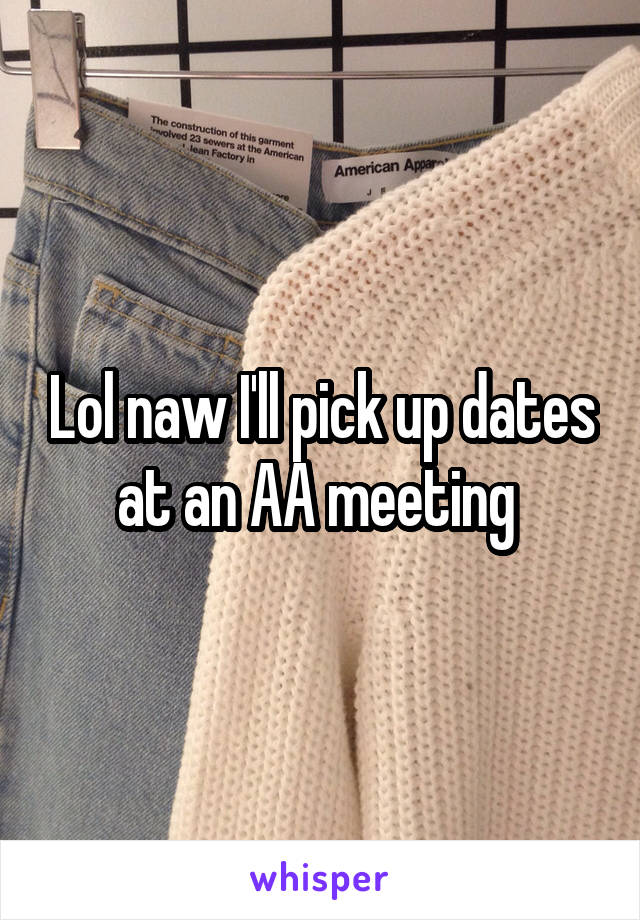 Lol naw I'll pick up dates at an AA meeting 