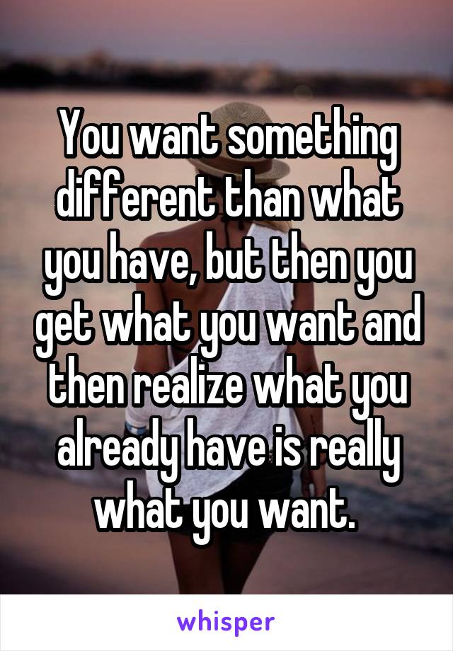 You want something different than what you have, but then you get what you want and then realize what you already have is really what you want. 