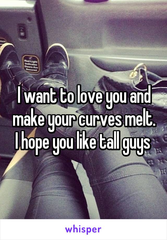 I want to love you and make your curves melt. I hope you like tall guys 