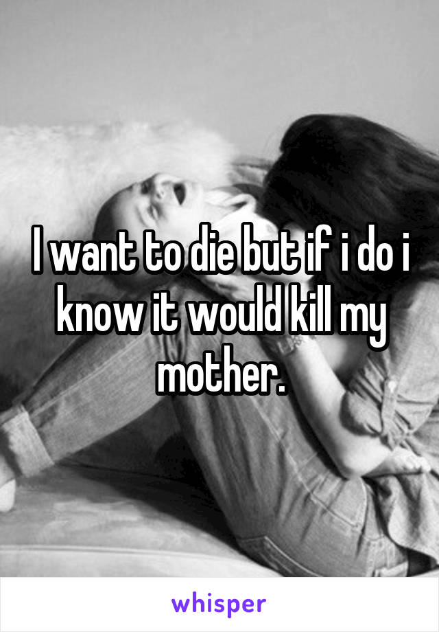 I want to die but if i do i know it would kill my mother.