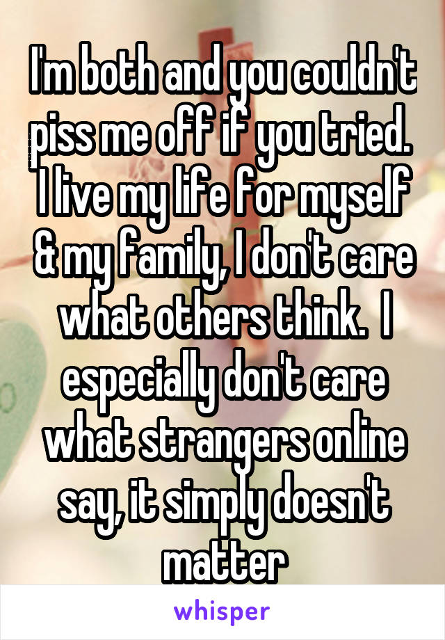 I'm both and you couldn't piss me off if you tried.  I live my life for myself & my family, I don't care what others think.  I especially don't care what strangers online say, it simply doesn't matter