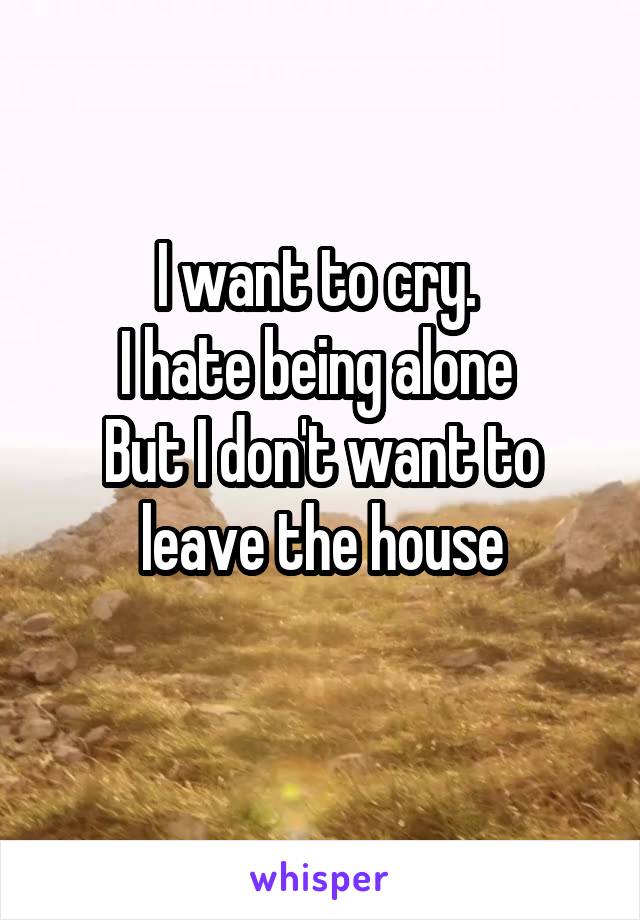 I want to cry. 
I hate being alone 
But I don't want to leave the house
