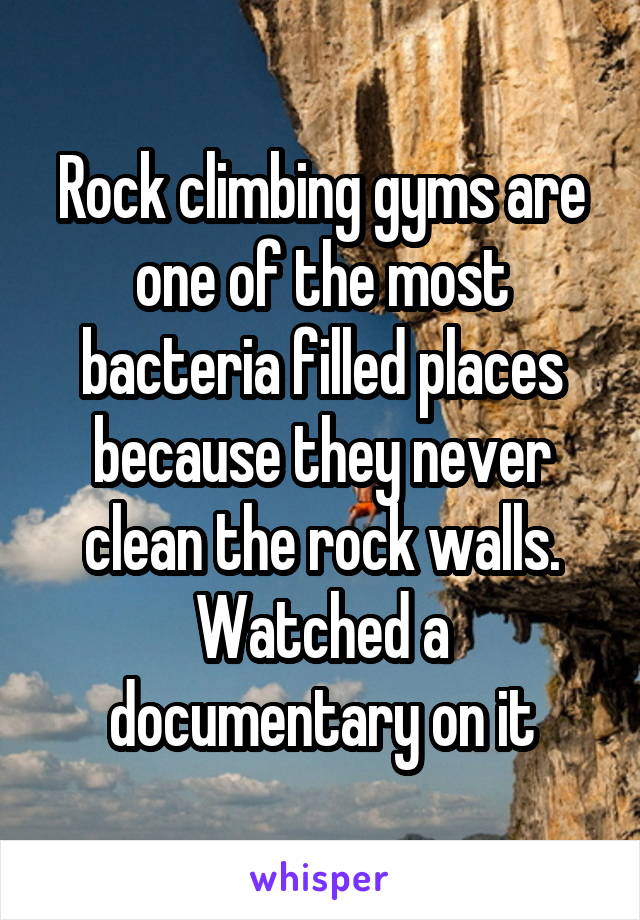 Rock climbing gyms are one of the most bacteria filled places because they never clean the rock walls. Watched a documentary on it