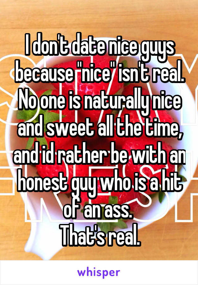 I don't date nice guys because "nice" isn't real. No one is naturally nice and sweet all the time, and id rather be with an honest guy who is a hit of an ass. 
That's real.