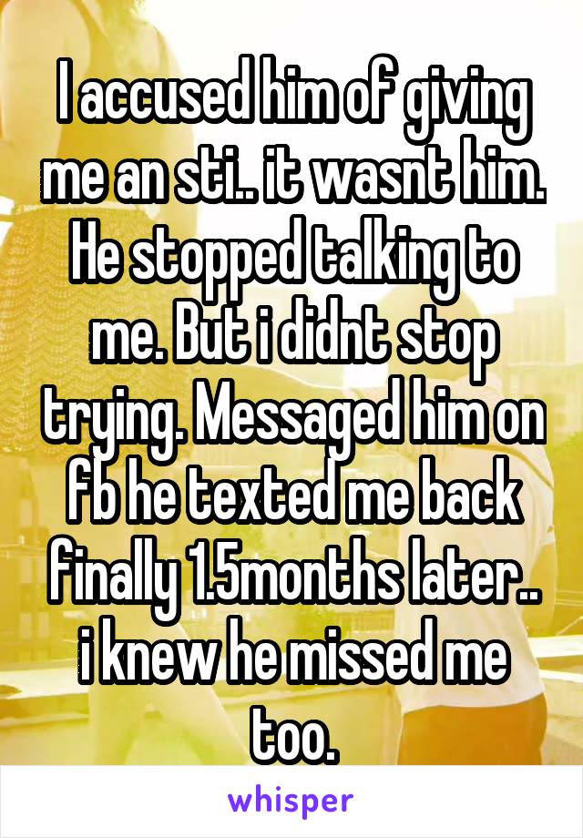 I accused him of giving me an sti.. it wasnt him. He stopped talking to me. But i didnt stop trying. Messaged him on fb he texted me back finally 1.5months later.. i knew he missed me too.