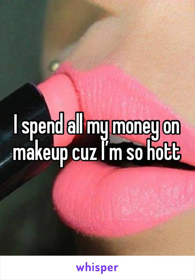 I spend all my money on makeup cuz I’m so hott