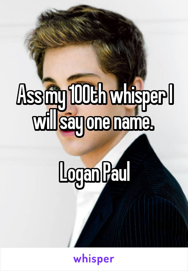 Ass my 100th whisper I will say one name. 

Logan Paul