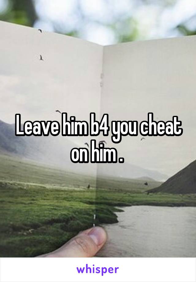 Leave him b4 you cheat on him . 