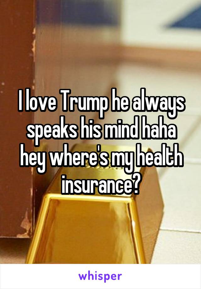 I love Trump he always speaks his mind haha hey where's my health insurance?