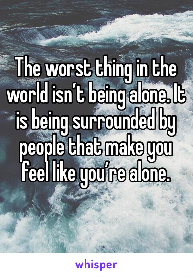 The worst thing in the world isn’t being alone. It is being surrounded by people that make you feel like you’re alone.