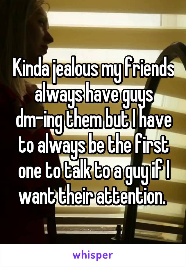 Kinda jealous my friends always have guys dm-ing them but I have to always be the first one to talk to a guy if I want their attention. 