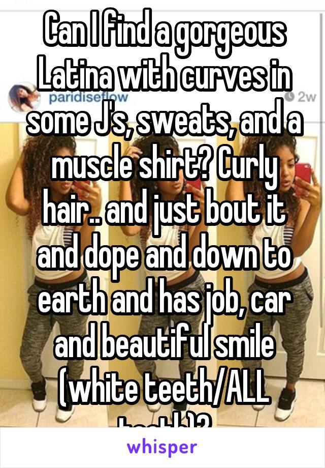 Can I find a gorgeous Latina with curves in some J's, sweats, and a muscle shirt? Curly hair.. and just bout it and dope and down to earth and has job, car and beautiful smile (white teeth/ALL teeth)?