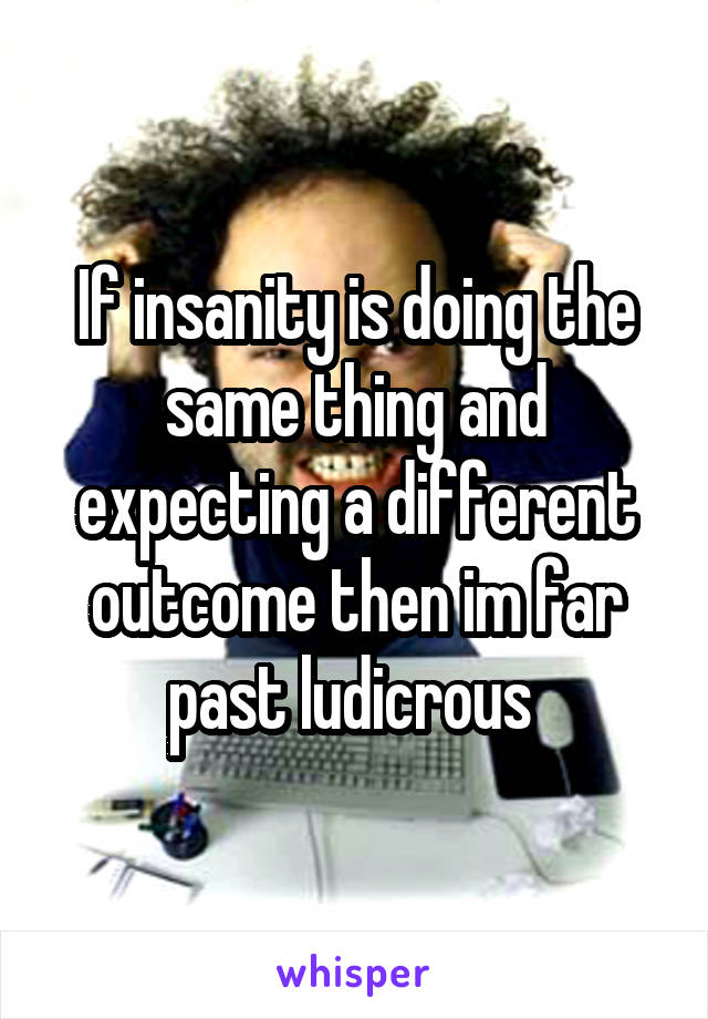 If insanity is doing the same thing and expecting a different outcome then im far past ludicrous 